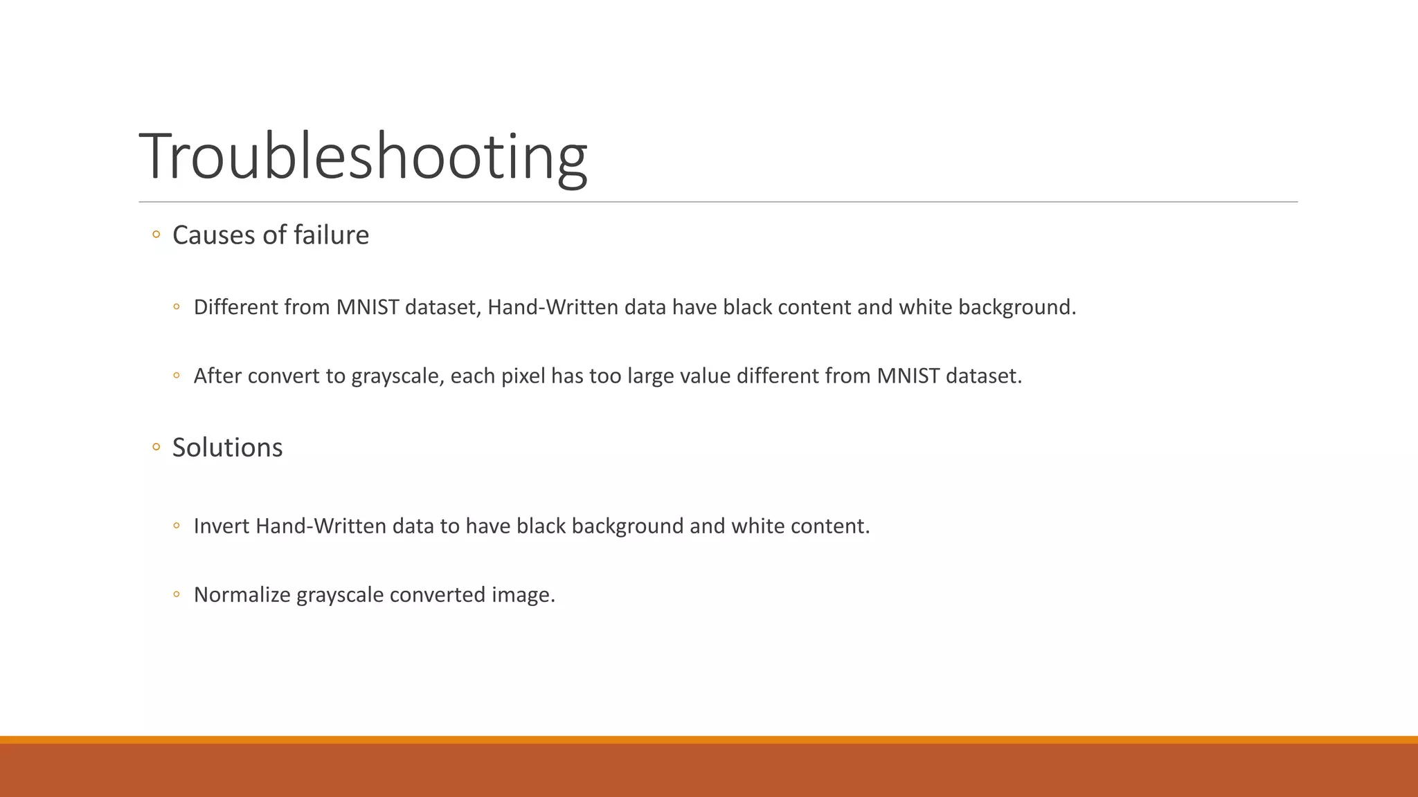 Troubleshooting
◦ Causes of failure
◦ Different from MNIST dataset, Hand-Written data have black content and white background.
◦ After convert to grayscale, each pixel has too large value different from MNIST dataset.
◦ Solutions
◦ Invert Hand-Written data to have black background and white content.
◦ Normalize grayscale converted image.
 