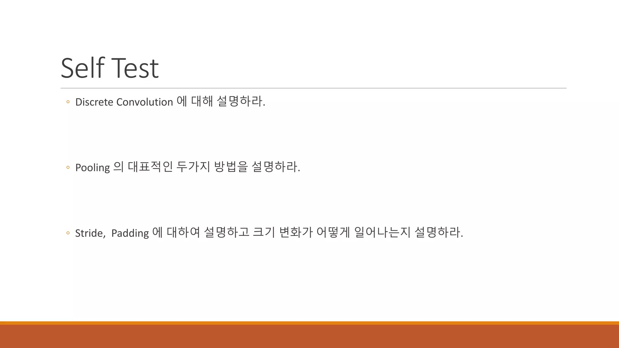 Self Test
◦ Discrete Convolution 에 대해 설명하라.
◦ Pooling 의 대표적인 두가지 방법을 설명하라.
◦ Stride, Padding 에 대하여 설명하고 크기 변화가 어떻게 일어나는지 설명하라.
 