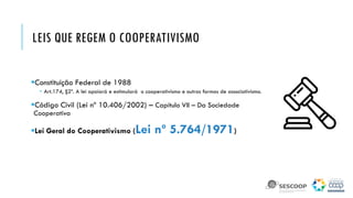 LEIS QUE REGEM O COOPERATIVISMO
Constituição Federal de 1988
 Art.174, §2º. A lei apoiará e estimulará o cooperativismo e outras formas de associativismo.
Código Civil (Lei nº 10.406/2002) – Capítulo VII – Da Sociedade
Cooperativa
Lei Geral do Cooperativismo (Lei nº 5.764/1971)
 
