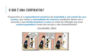 O QUE É UMA COOPERATIVA?
“Cooperativa é o empreendimento econômico de propriedade e sob controle dos seus
usuários, que realiza a intermediação dos interesses econômicos desses com o
mercado, e que distribui benefícios e custos na razão da utilização que esses
usuários-proprietários fazem dos serviços a eles disponibilizados”
(VALADARES, 2005)
 