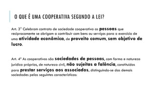O QUE É UMA COOPERATIVA SEGUNDO A LEI?
Art. 3° Celebram contrato de sociedade cooperativa as pessoas que
reciprocamente se obrigam a contribuir com bens ou serviços para o exercício de
uma atividade econômica, de proveito comum, sem objetivo de
lucro.
Art. 4º As cooperativas são sociedades de pessoas, com forma e natureza
jurídica próprias, de natureza civil, não sujeitas a falência, constituídas
para prestar serviços aos associados, distinguindo-se das demais
sociedades pelas seguintes características:
 