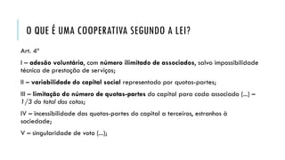 O QUE É UMA COOPERATIVA SEGUNDO A LEI?
Art. 4º
I – adesão voluntária, com número ilimitado de associados, salvo impossibilidade
técnica de prestação de serviços;
II – variabilidade do capital social representado por quotas-partes;
III – limitação do número de quotas-partes do capital para cada associado (...) –
1/3 do total das cotas;
IV – incessibilidade das quotas-partes do capital a terceiros, estranhos à
sociedade;
V – singularidade de voto (...);
 