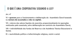 O QUE É UMA COOPERATIVA SEGUNDO A LEI?
Art. 4º
VI – quorum para o funcionamento e deliberação da Assembleia Geral baseado
no número de associados e não no capital;
VII – retorno das sobras líquidas do exercício, proporcionalmente às operações
realizadas pelo associado, salvo deliberação em contrário da Assembleia Geral;
VIII – indivisibilidade dos fundos de Reserva e de Assistência Técnica Educacional e
Social;
IX – neutralidade política e indiscriminação religiosa, racial e social.
 