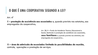 O QUE É UMA COOPERATIVA SEGUNDO A LEI?
Art. 4º
X – prestação de assistência aos associados e, quando previsto nos estatutos, aos
empregados da cooperativa;
XI – área de admissão de associados limitada às possibilidades de reunião,
controle, operações e prestação de serviços.
Art. 28, II – Fundo de Assistência Técnica, Educacional e
Social, destinado à prestação de assistência aos associados,
seus familiares e, quando previsto nos estatutos, aos
empregados da cooperativa...
 