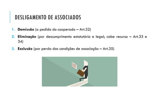 DESLIGAMENTO DE ASSOCIADOS
1. Demissão (a pedido do cooperado – Art.32)
2. Eliminação (por descumprimento estatutário e legal; cabe recurso – Art.33 e
34)
3. Exclusão (por perda das condições de associação – Art.35)
 