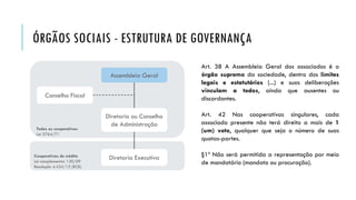 ÓRGÃOS SOCIAIS - ESTRUTURA DE GOVERNANÇA
Art. 38 A Assembleia Geral dos associados é o
órgão supremo da sociedade, dentro dos limites
legais e estatutários (...) e suas deliberações
vinculam a todos, ainda que ausentes ou
discordantes.
Art. 42 Nas cooperativas singulares, cada
associado presente não terá direito a mais de 1
(um) voto, qualquer que seja o número de suas
quotas-partes.
§1º Não será permitida a representação por meio
de mandatário (mandato ou procuração).
Cooperativas de crédito
Lei complementar 130/09
Resolução 4.434/15 (BCB)
Todas as cooperativas
Lei 5764/71
Assembleia Geral
Diretoria ou Conselho
de Administração
Conselho Fiscal
Diretoria Executiva
 