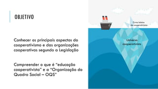 OBJETIVO
Conhecer os principais aspectos do
cooperativismo e das organizações
cooperativas segundo a Legislação
Compreender o que é “educação
cooperativista” e a “Organização do
Quadro Social – OQS”
Universo
cooperativista
Curso básico
de cooperativismo
 