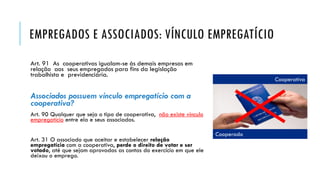 EMPREGADOS E ASSOCIADOS: VÍNCULO EMPREGATÍCIO
Art. 91 As cooperativas igualam-se às demais empresas em
relação aos seus empregados para fins da legislação
trabalhista e previdenciária.
Associados possuem vínculo empregatício com a
cooperativa?
Art. 90 Qualquer que seja o tipo de cooperativa, não existe vínculo
empregatício entre ela e seus associados.
Art. 31 O associado que aceitar e estabelecer relação
empregatícia com a cooperativa, perde o direito de votar e ser
votado, até que sejam aprovadas as contas do exercício em que ele
deixou o emprego.
Cooperado
Cooperativa
 