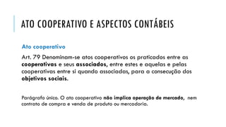 ATO COOPERATIVO E ASPECTOS CONTÁBEIS
Ato cooperativo
Art. 79 Denominam-se atos cooperativos os praticados entre as
cooperativas e seus associados, entre estes e aquelas e pelas
cooperativas entre si quando associadas, para a consecução dos
objetivos sociais.
Parágrafo único. O ato cooperativo não implica operação de mercado, nem
contrato de compra e venda de produto ou mercadoria.
 