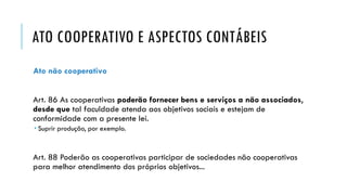 ATO COOPERATIVO E ASPECTOS CONTÁBEIS
Ato não cooperativo
Art. 86 As cooperativas poderão fornecer bens e serviços a não associados,
desde que tal faculdade atenda aos objetivos sociais e estejam de
conformidade com a presente lei.
 Suprir produção, por exemplo.
Art. 88 Poderão as cooperativas participar de sociedades não cooperativas
para melhor atendimento dos próprios objetivos...
 