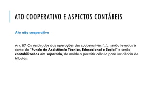 ATO COOPERATIVO E ASPECTOS CONTÁBEIS
Ato não cooperativo
Art. 87 Os resultados das operações das cooperativas [...], serão levados à
conta do “Fundo de Assistência Técnica, Educacional e Social” e serão
contabilizados em separado, de molde a permitir cálculo para incidência de
tributos.
 