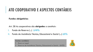 ATO COOPERATIVO E ASPECTOS CONTÁBEIS
Fundos obrigatórios
Art. 28 As cooperativas são obrigadas a constituir:
I. Fundo de Reserva (...) ≥10%
II. Fundo de Assistência Técnica, Educacional e Social (...) ≥5%
Contas contábeis
 Reserva Legal
 Reserva de Assistência Técnica, Educacional e Social - RATES
 