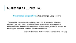 GOVERNANÇA COOPERATIVA
Governança Corporativa X Governança Cooperativa
“Governança corporativa é o sistema pelo qual as empresas e demais
organizações são dirigidas, monitoradas e incentivadas, envolvendo os
relacionamentos entre sócios, conselho de administração, diretoria, órgãos de
fiscalização e controle e demais partes interessadas”
(Instituto Brasileiro de Governança Corporativa – IBGC)
 