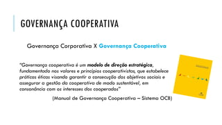 GOVERNANÇA COOPERATIVA
Governança Corporativa X Governança Cooperativa
“Governança cooperativa é um modelo de direção estratégica,
fundamentado nos valores e princípios cooperativistas, que estabelece
práticas éticas visando garantir a consecução dos objetivos sociais e
assegurar a gestão da cooperativa de modo sustentável, em
consonância com os interesses dos cooperados”
(Manual de Governança Cooperativa – Sistema OCB)
 