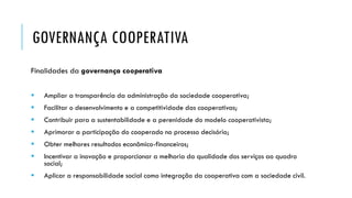 GOVERNANÇA COOPERATIVA
Finalidades da governança cooperativa
 Ampliar a transparência da administração da sociedade cooperativa;
 Facilitar o desenvolvimento e a competitividade das cooperativas;
 Contribuir para a sustentabilidade e a perenidade do modelo cooperativista;
 Aprimorar a participação do cooperado no processo decisório;
 Obter melhores resultados econômico-financeiros;
 Incentivar a inovação e proporcionar a melhoria da qualidade dos serviços ao quadro
social;
 Aplicar a responsabilidade social como integração da cooperativa com a sociedade civil.
 