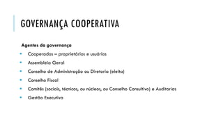 GOVERNANÇA COOPERATIVA
Agentes da governança
 Cooperados – proprietários e usuários
 Assembleia Geral
 Conselho de Administração ou Diretoria (eleita)
 Conselho Fiscal
 Comitês (sociais, técnicos, ou núcleos, ou Conselho Consultivo) e Auditorias
 Gestão Executiva
 