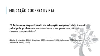 EDUCAÇÃO COOPERATIVISTA
“A falta ou o esquecimento da educação cooperativista é um dos
principais problemas encontrados nas cooperativas de todo o
sistema cooperativista”.
(Ricciardi e Jenkins, 2000; Schneider, 2003; Amodeo, 2006; Valadares, 2009; Ferreira,
Amodeo e Sousa, 2013)
 