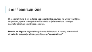 O QUE É COOPERATIVISMO?
O cooperativismo é um sistema socioeconômico pautado na união voluntária
de pessoas, que se unem para satisfazerem objetivos comuns, como por
exemplo, objetivos econômicos e sociais.
Modelo de negócio organizado para fins econômicos e sociais, estruturado
através de pessoas jurídicas específicas: as “cooperativas”.
 