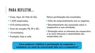 PARA REFLETIR...
 Coop. Agro. do Vale do Sol;
 1.550 cooperados;
 410 colaboradores;
 Área de atuação: PR, SP e SC;
 16 municípios;
 Produção: Soja e café.
Baixa participação dos associados;
 Falta de comprometimento com os negócios;
 Desconhecimento dos associados sobre a
cooperativa e suas atividade;
 Dissolução entre os interesses da cooperativa
e os reais interesses e necessidades dos
cooperados; etc.
Como podemos viabilizar a participação do cooperado e
estabelecer um canal de comunicação dele com a cooperativa?
 