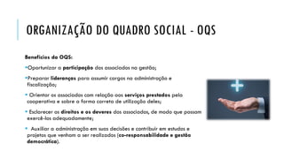 ORGANIZAÇÃO DO QUADRO SOCIAL - OQS
Benefícios da OQS:
Oportunizar a participação dos associados na gestão;
Preparar lideranças para assumir cargos na administração e
fiscalização;
 Orientar os associados com relação aos serviços prestados pela
cooperativa e sobre a forma correta de utilização deles;
 Esclarecer os direitos e os deveres dos associados, de modo que possam
exercê-los adequadamente;
 Auxiliar a administração em suas decisões e contribuir em estudos e
projetos que venham a ser realizados (co-responsabilidade e gestão
democrática).
 