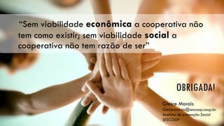 OBRIGADA!
“Sem viabilidade econômica a cooperativa não
tem como existir; sem viabilidade social a
cooperativa não tem razão de ser”
Gleice Morais
Gleice.morais@sescoop.coop.br
Analista de promoção Social
SESCOOP
 