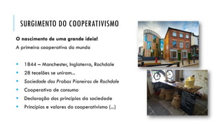SURGIMENTO DO COOPERATIVISMO
O nascimento de uma grande ideia!
A primeira cooperativa do mundo
 1844 – Manchester, Inglaterra, Rochdale
 28 tecelões se uniram...
 Sociedade dos Probos Pioneiros de Rochdale
 Cooperativa de consumo
 Declaração dos princípios da sociedade
 Princípios e valores do cooperativismo (...)
 