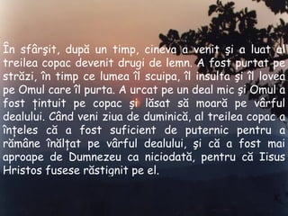 În sfârşit, după un timp, cineva a venit şi a luat al treilea copac devenit drugi de lemn .  A fost purtat pe străzi, în timp ce lumea îl scuipa, îl insulta şi îl lovea pe Omul care îl purta .  A urcat pe un deal mic şi Omul a fost ţintuit pe copac şi lăsat să moară pe vârful dealului .  Când veni ziua de duminică ,  al treilea copac a înţeles că a fost suficient de puternic pentru a rămâne înălţat pe vârful dealului ,  şi că a fost mai aproape de Dumnezeu ca niciodată, pentru că I i sus  H ristos fusese răstignit pe el . 