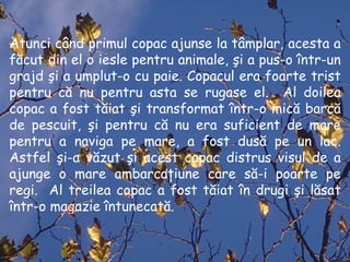 Atunci când primul copac ajunse la tâmplar ,  acesta a făcut din el o iesle pentru animale ,  şi a pus-o într-un grajd şi a umplut-o cu paie .  Copacul era foarte trist pentru că nu pentru asta se rugase el .  Al doilea copac a fost tăiat şi transformat într-o mică barcă de pescuit ,  şi pentru că nu era suficient de mare pentru a naviga pe mare, a fost dusă pe un lac .  Astfel şi-a văzut şi acest copac distrus visul de a ajunge o mare ambarcaţiune care să-i poarte pe regi .  Al treilea copac a fost tăiat în drugi şi lăsat într-o magazie întunecată . 