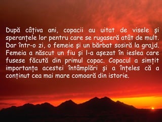 După câţiva ani ,  copacii au uitat de visele şi speranţele lor pentru care se rugaseră atât de mult .  Dar într-o zi, o femeie şi un bărbat sosiră la grajd. Femeia a născut un fiu şi l-a aşezat în ieslea care fusese făcută din primul copac .  Copacul a simţit importanţa acestei întâmplări şi a înţeles că a conţinut cea mai mare comoară din istorie . 