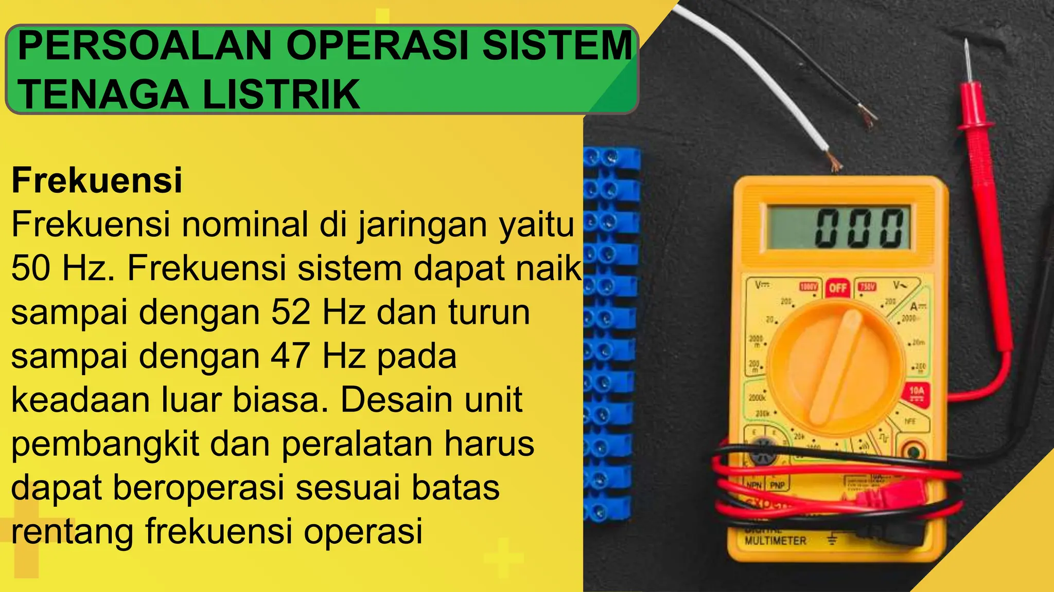 PERSOALAN OPERASI SISTEM
TENAGA LISTRIK
Frekuensi
Frekuensi nominal di jaringan yaitu
50 Hz. Frekuensi sistem dapat naik
sampai dengan 52 Hz dan turun
sampai dengan 47 Hz pada
keadaan luar biasa. Desain unit
pembangkit dan peralatan harus
dapat beroperasi sesuai batas
rentang frekuensi operasi
 