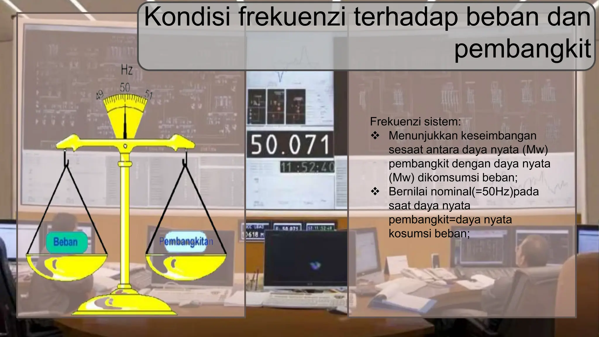 Frekuenzi sistem:
 Menunjukkan keseimbangan
sesaat antara daya nyata (Mw)
pembangkit dengan daya nyata
(Mw) dikomsumsi beban;
 Bernilai nominal(=50Hz)pada
saat daya nyata
pembangkit=daya nyata
kosumsi beban;
Kondisi frekuenzi terhadap beban dan
pembangkit
 
