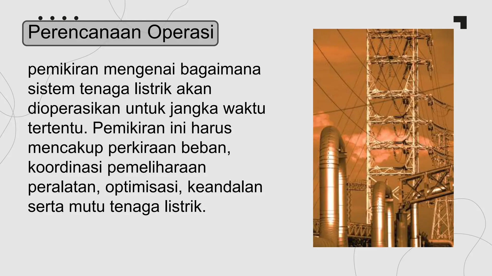pemikiran mengenai bagaimana
sistem tenaga listrik akan
dioperasikan untuk jangka waktu
tertentu. Pemikiran ini harus
mencakup perkiraan beban,
koordinasi pemeliharaan
peralatan, optimisasi, keandalan
serta mutu tenaga listrik.
Perencanaan Operasi
 