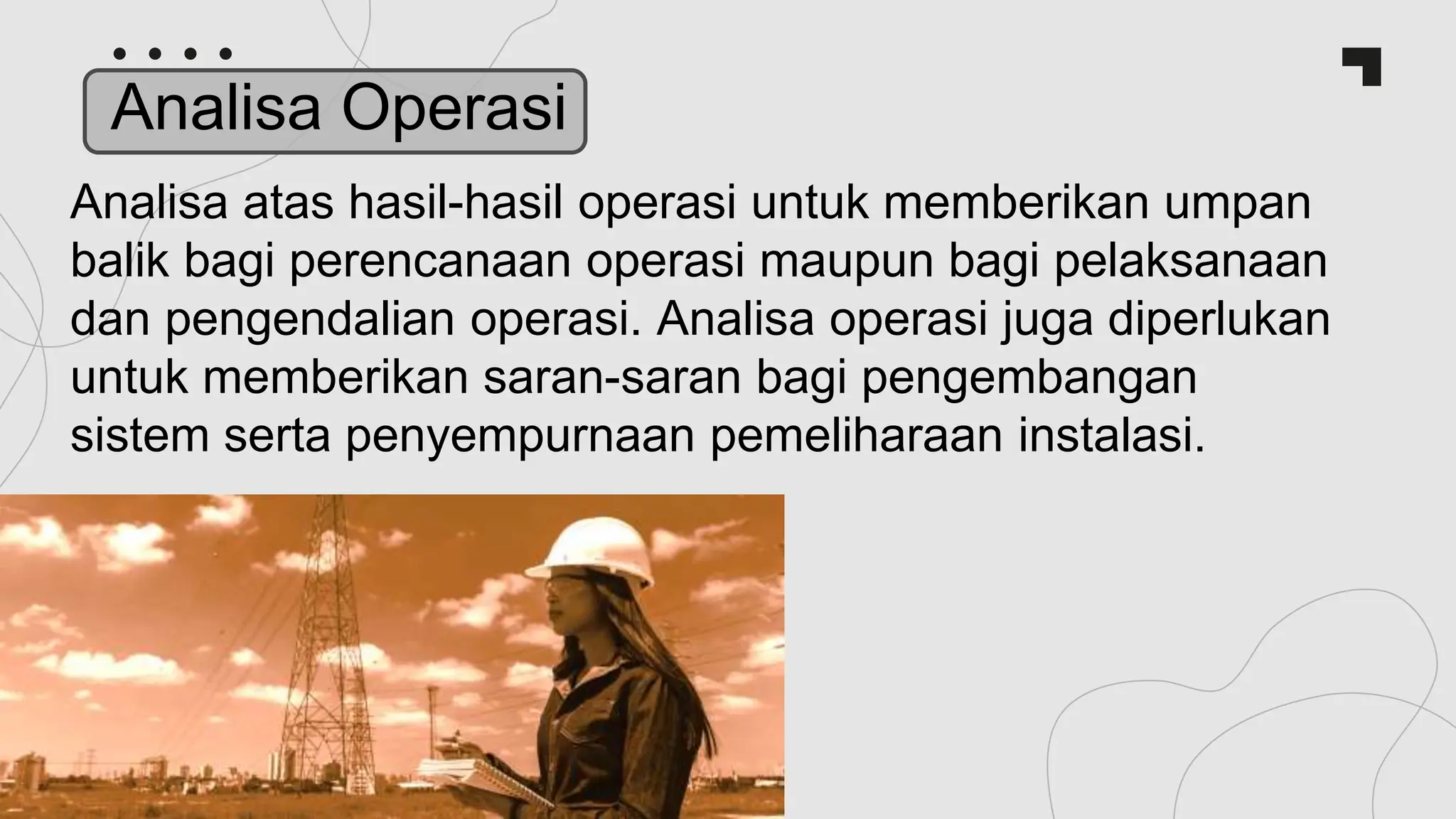 Analisa atas hasil-hasil operasi untuk memberikan umpan
balik bagi perencanaan operasi maupun bagi pelaksanaan
dan pengendalian operasi. Analisa operasi juga diperlukan
untuk memberikan saran-saran bagi pengembangan
sistem serta penyempurnaan pemeliharaan instalasi.
Analisa Operasi
 