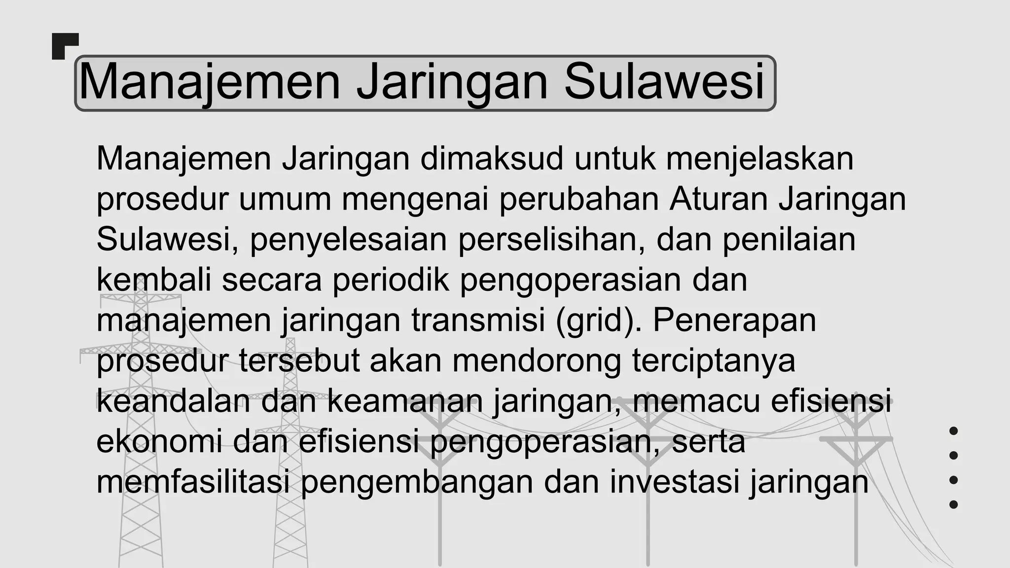 Manajemen Jaringan Sulawesi
Manajemen Jaringan dimaksud untuk menjelaskan
prosedur umum mengenai perubahan Aturan Jaringan
Sulawesi, penyelesaian perselisihan, dan penilaian
kembali secara periodik pengoperasian dan
manajemen jaringan transmisi (grid). Penerapan
prosedur tersebut akan mendorong terciptanya
keandalan dan keamanan jaringan, memacu efisiensi
ekonomi dan efisiensi pengoperasian, serta
memfasilitasi pengembangan dan investasi jaringan
 