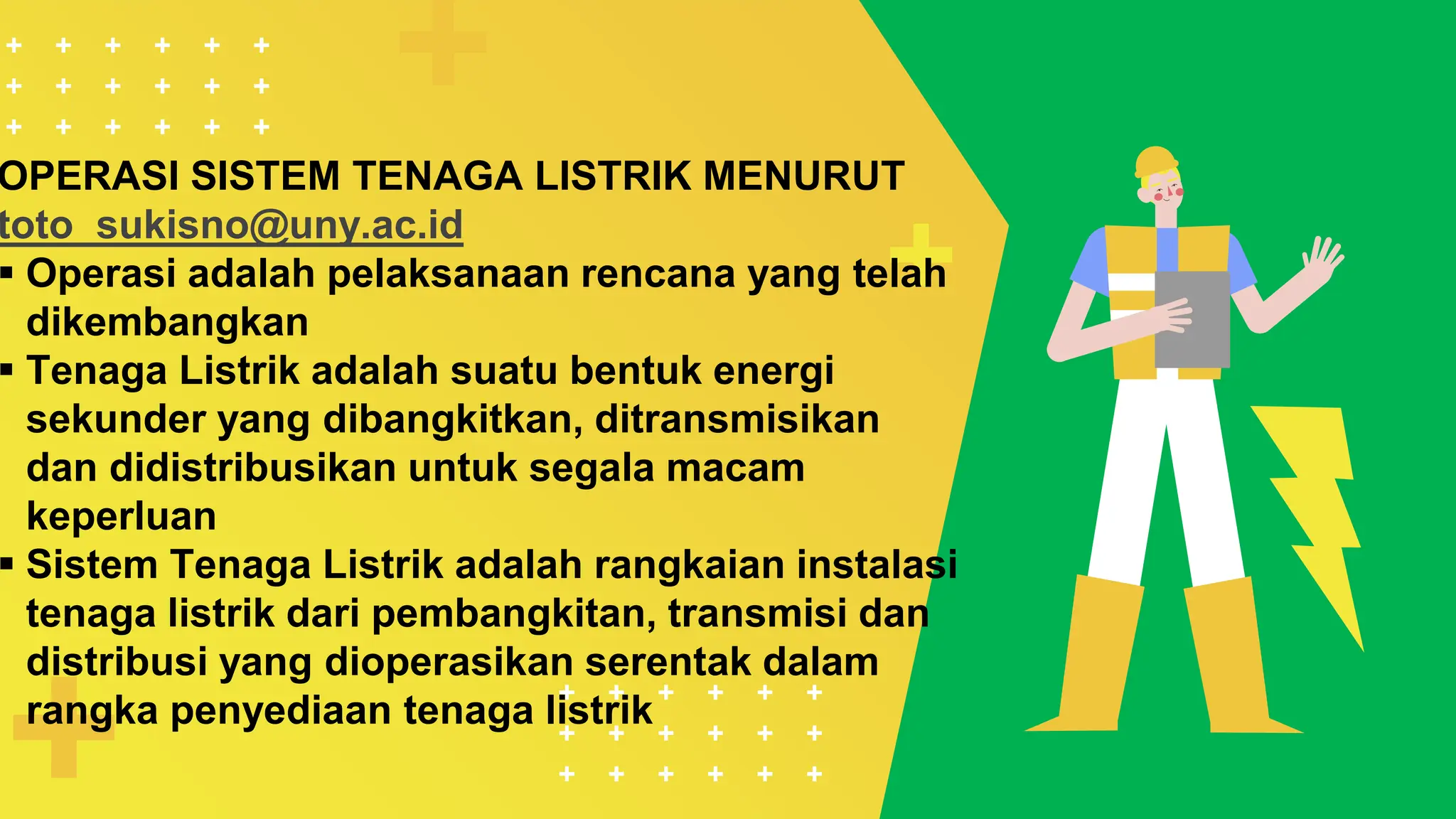 OPERASI SISTEM TENAGA LISTRIK MENURUT
toto_sukisno@uny.ac.id
 Operasi adalah pelaksanaan rencana yang telah
dikembangkan
 Tenaga Listrik adalah suatu bentuk energi
sekunder yang dibangkitkan, ditransmisikan
dan didistribusikan untuk segala macam
keperluan
 Sistem Tenaga Listrik adalah rangkaian instalasi
tenaga listrik dari pembangkitan, transmisi dan
distribusi yang dioperasikan serentak dalam
rangka penyediaan tenaga listrik
 