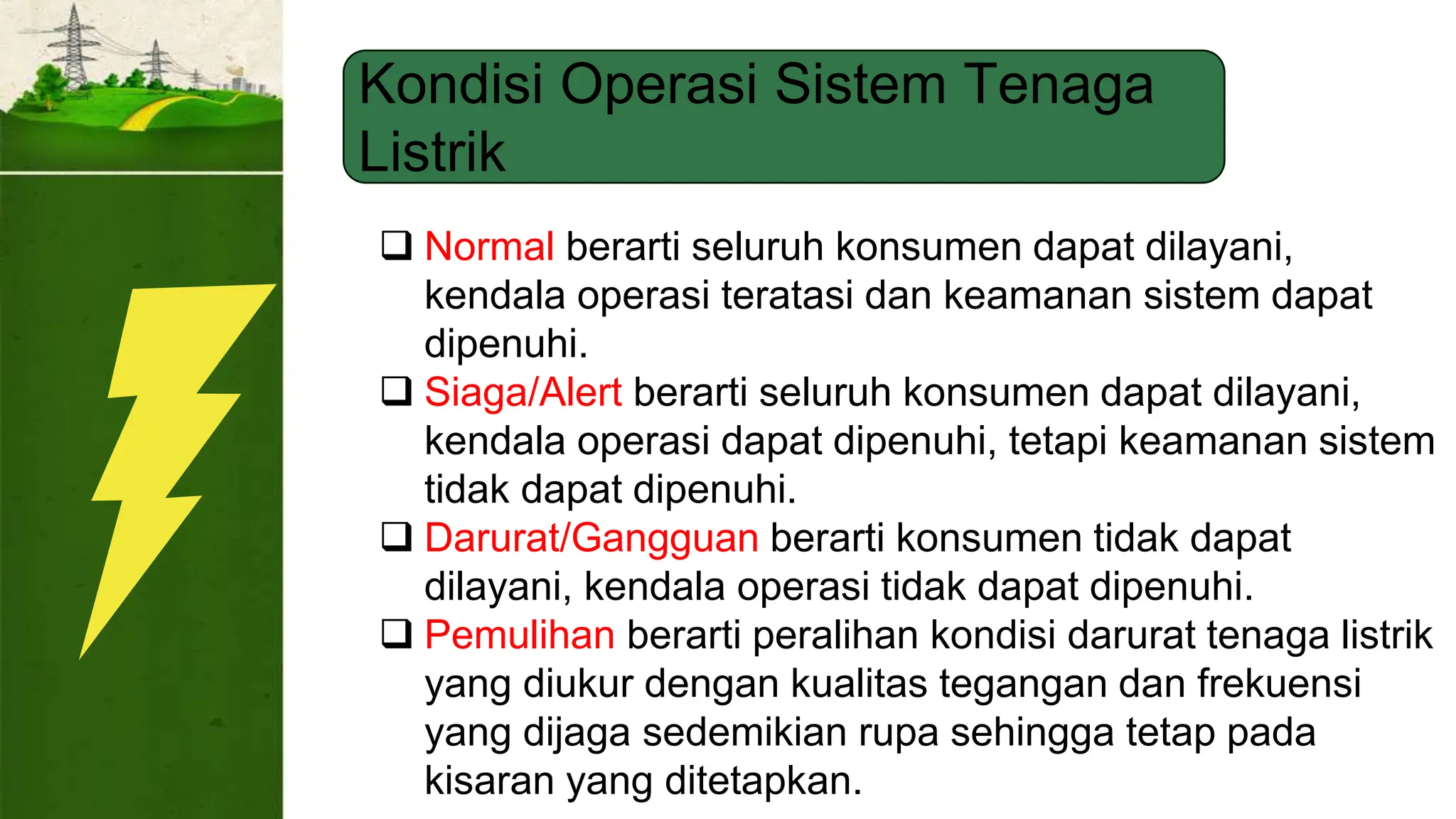Kondisi Operasi Sistem Tenaga
Listrik
 Normal berarti seluruh konsumen dapat dilayani,
kendala operasi teratasi dan keamanan sistem dapat
dipenuhi.
 Siaga/Alert berarti seluruh konsumen dapat dilayani,
kendala operasi dapat dipenuhi, tetapi keamanan sistem
tidak dapat dipenuhi.
 Darurat/Gangguan berarti konsumen tidak dapat
dilayani, kendala operasi tidak dapat dipenuhi.
 Pemulihan berarti peralihan kondisi darurat tenaga listrik
yang diukur dengan kualitas tegangan dan frekuensi
yang dijaga sedemikian rupa sehingga tetap pada
kisaran yang ditetapkan.
 