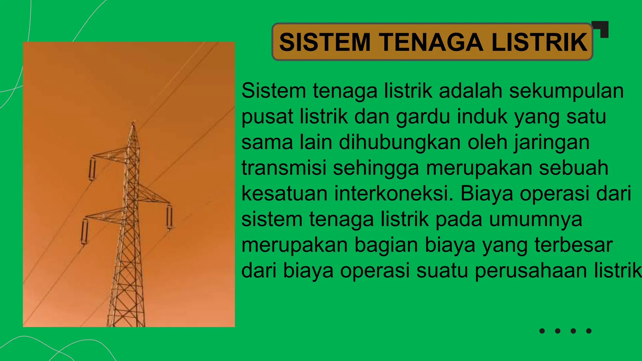 Sistem tenaga listrik adalah sekumpulan
pusat listrik dan gardu induk yang satu
sama lain dihubungkan oleh jaringan
transmisi sehingga merupakan sebuah
kesatuan interkoneksi. Biaya operasi dari
sistem tenaga listrik pada umumnya
merupakan bagian biaya yang terbesar
dari biaya operasi suatu perusahaan listrik
SISTEM TENAGA LISTRIK
 