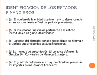 IDENTIFICACION DE LOS ESTADOS
FINANCIEROS
   (a) El nombre de la entidad que informa y cualquier cambio
    en su nombre desde el final del periodo precedente.




                                                                    NIIF PARA PYMES
   (b) Si los estados financieros pertenecen a la entidad
    individual o a un grupo de entidades.

   (c) La fecha del cierre del periodo sobre el que se informa y
    el periodo cubierto por los estados financieros.

   (d) La moneda de presentación, tal como se define en la
    Sección 30, Conversión de Moneda Extranjera.

   (e) El grado de redondeo, si lo hay, practicado al presentar
    los importes en los estados financieros.
 