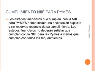 CUMPLIMIENTO NIIF PARA PYMES
   Los estados financieros que cumplen con la NIIF
    para PYMES deben incluir una declaración explicita




                                                         NIIF PARA PYMES
    y sin reservas respecto de su cumplimiento. Los
    estados financieros no deberán señalar que
    cumplen con la NIIF para las Pymes a menos que
    cumplan con todos los requerimientos.
 