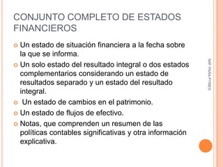 CONJUNTO COMPLETO DE ESTADOS
FINANCIEROS
 Un estado de situación financiera a la fecha sobre
  la que se informa.




                                                          NIIF PARA PYMES
 Un solo estado del resultado integral o dos estados
  complementarios considerando un estado de
  resultados separado y un estado del resultado
  integral.
 Un estado de cambios en el patrimonio.

 Un estado de flujos de efectivo.

 Notas, que comprenden un resumen de las
  políticas contables significativas y otra información
  explicativa.
 