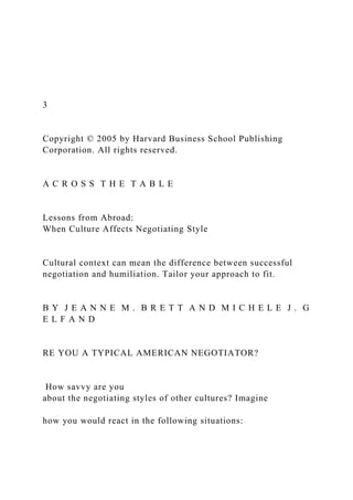 3
Copyright © 2005 by Harvard Business School Publishing
Corporation. All rights reserved.
A C R O S S T H E T A B L E
Lessons from Abroad:
When Culture Affects Negotiating Style
Cultural context can mean the difference between successful
negotiation and humiliation. Tailor your approach to fit.
B Y J E A N N E M . B R E T T A N D M I C H E L E J . G
E L F A N D
RE YOU A TYPICAL AMERICAN NEGOTIATOR?
How savvy are you
about the negotiating styles of other cultures? Imagine
how you would react in the following situations:
 