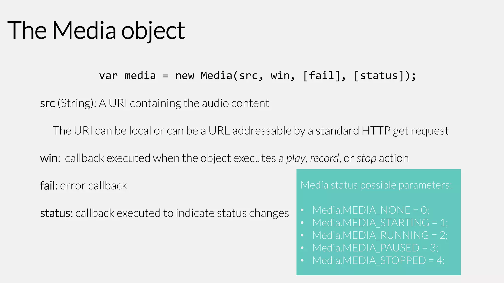 The Media object
var media = new Media(src, win, [fail], [status]);
src (String): A URI containing the audio content
The URI can be local or can be a URL addressable by a standard HTTP get request

win: callback executed when the object executes a play, record, or stop action
fail: error callback

Media status possible parameters:

status: callback executed to indicate status changes • Media.MEDIA_NONE = 0;
•
•
•
•

Media.MEDIA_STARTING = 1;
Media.MEDIA_RUNNING = 2;
Media.MEDIA_PAUSED = 3;
Media.MEDIA_STOPPED = 4;

 