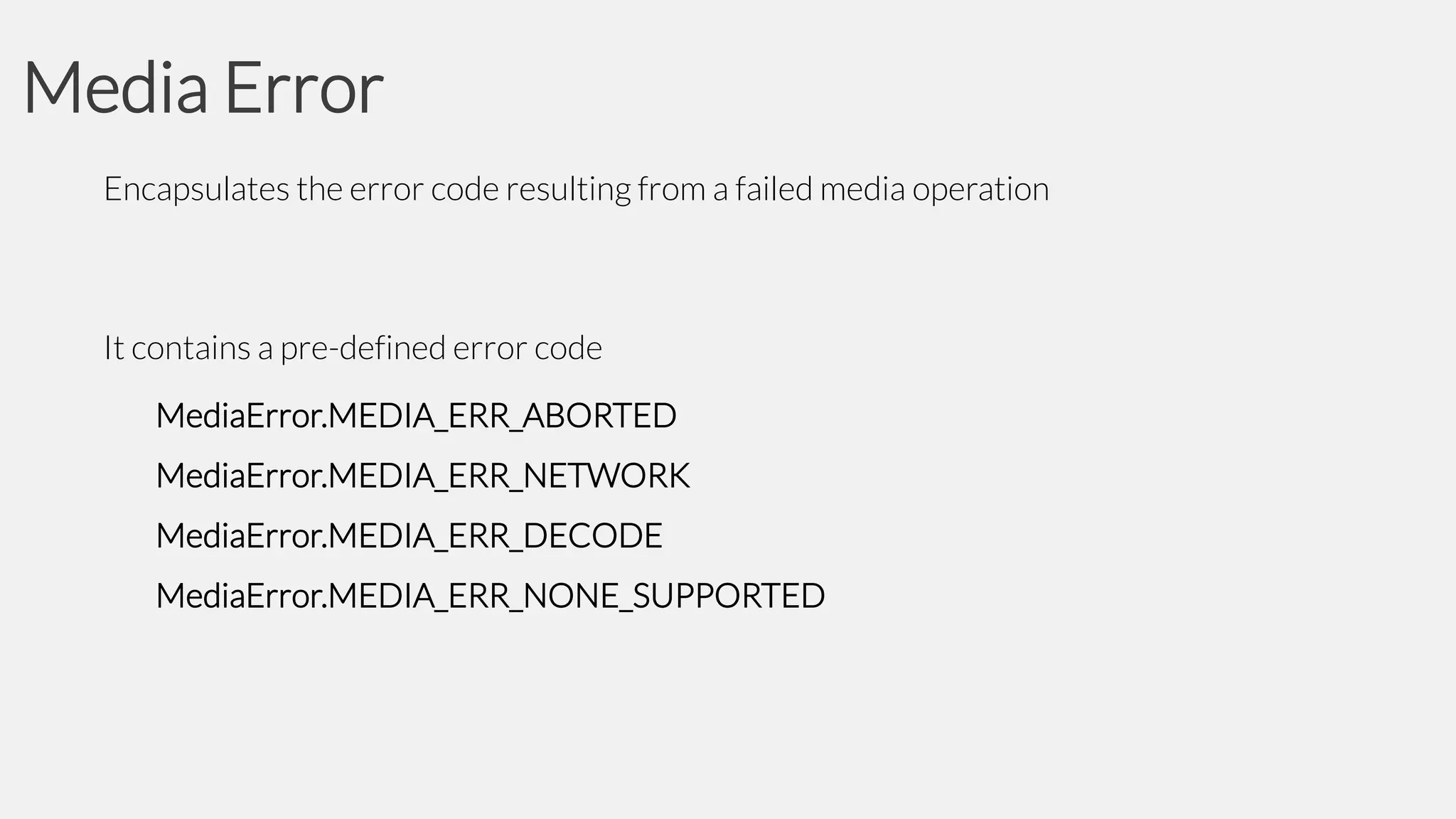 Media Error
Encapsulates the error code resulting from a failed media operation

It contains a pre-defined error code
MediaError.MEDIA_ERR_ABORTED
MediaError.MEDIA_ERR_NETWORK

MediaError.MEDIA_ERR_DECODE
MediaError.MEDIA_ERR_NONE_SUPPORTED

 