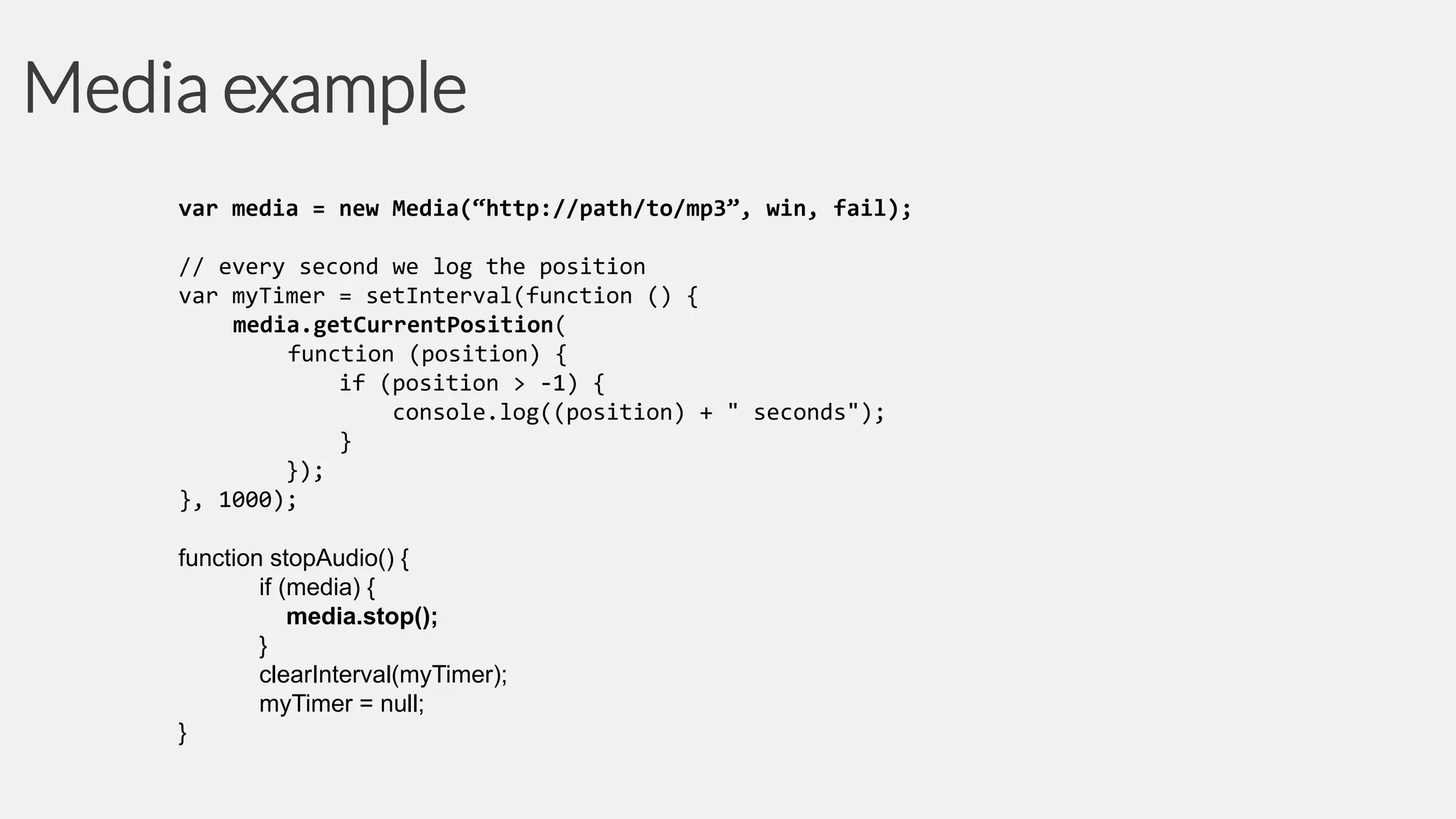 Media example
var media = new Media(“http://path/to/mp3”, win, fail);
// every second we log the position
var myTimer = setInterval(function () {
media.getCurrentPosition(
function (position) {
if (position > -1) {
console.log((position) + " seconds");
}
});
}, 1000);
function stopAudio() {
if (media) {
media.stop();
}
clearInterval(myTimer);
myTimer = null;
}

 