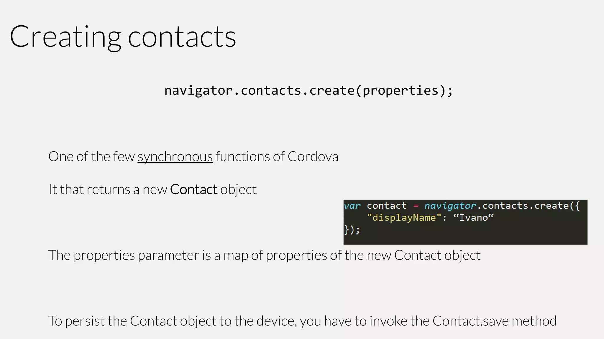 Creating contacts
navigator.contacts.create(properties);

One of the few synchronous functions of Cordova

It that returns a new Contact object

The properties parameter is a map of properties of the new Contact object

To persist the Contact object to the device, you have to invoke the Contact.save method

 