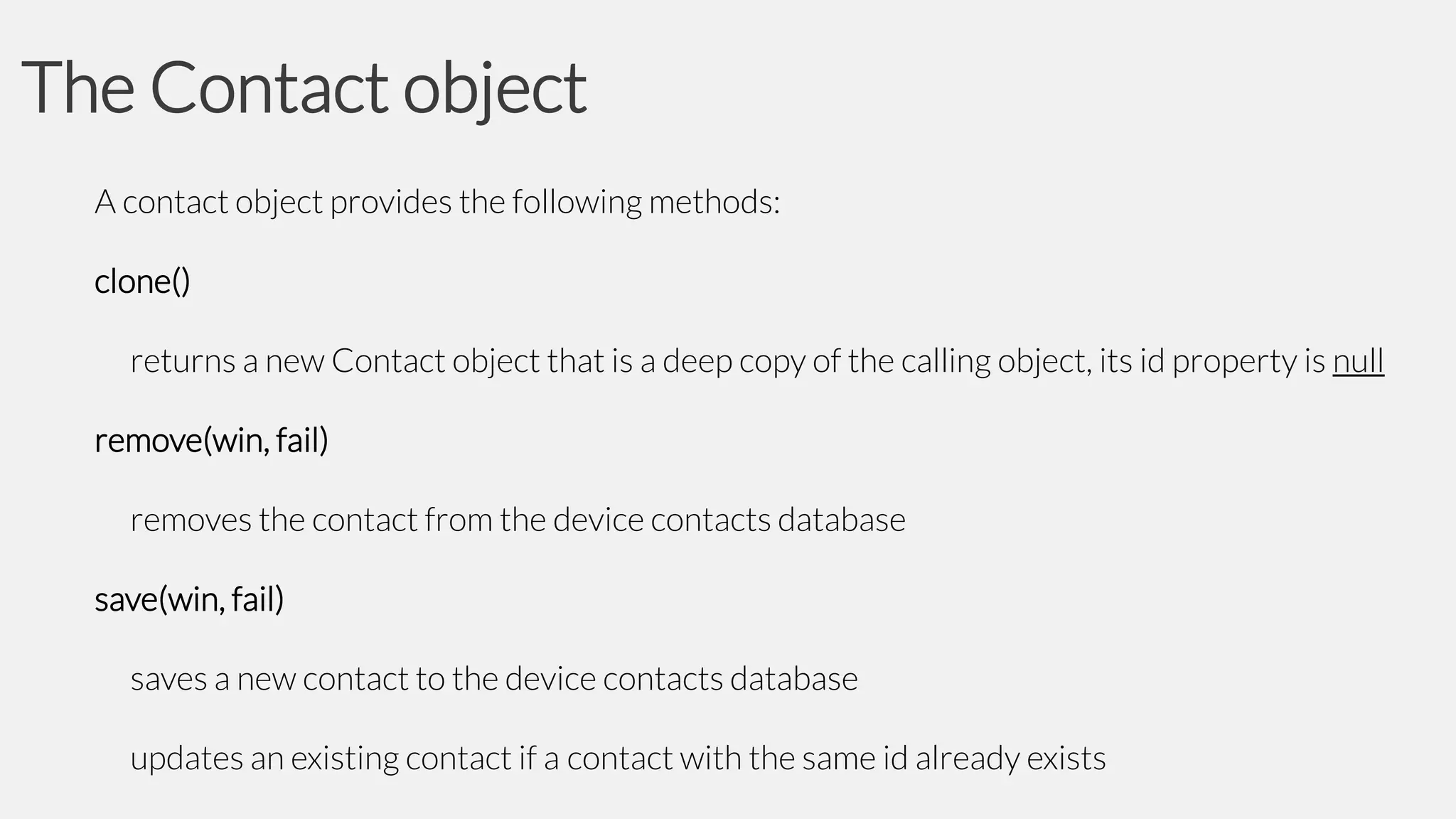 The Contact object
A contact object provides the following methods:
clone()
returns a new Contact object that is a deep copy of the calling object, its id property is null
remove(win, fail)
removes the contact from the device contacts database
save(win, fail)
saves a new contact to the device contacts database

updates an existing contact if a contact with the same id already exists

 