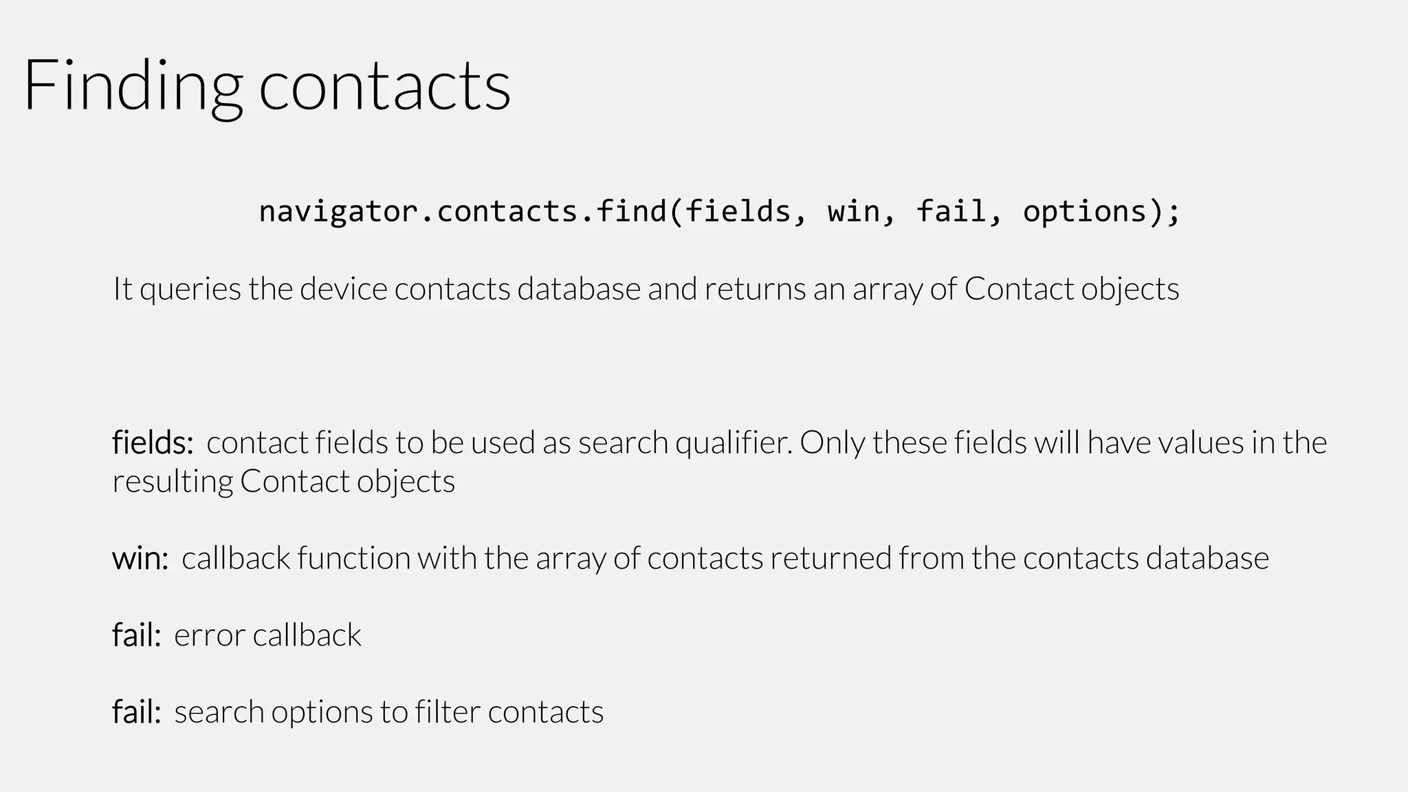 Finding contacts
navigator.contacts.find(fields, win, fail, options);
It queries the device contacts database and returns an array of Contact objects

fields: contact fields to be used as search qualifier. Only these fields will have values in the
resulting Contact objects
win: callback function with the array of contacts returned from the contacts database
fail: error callback
fail: search options to filter contacts

 