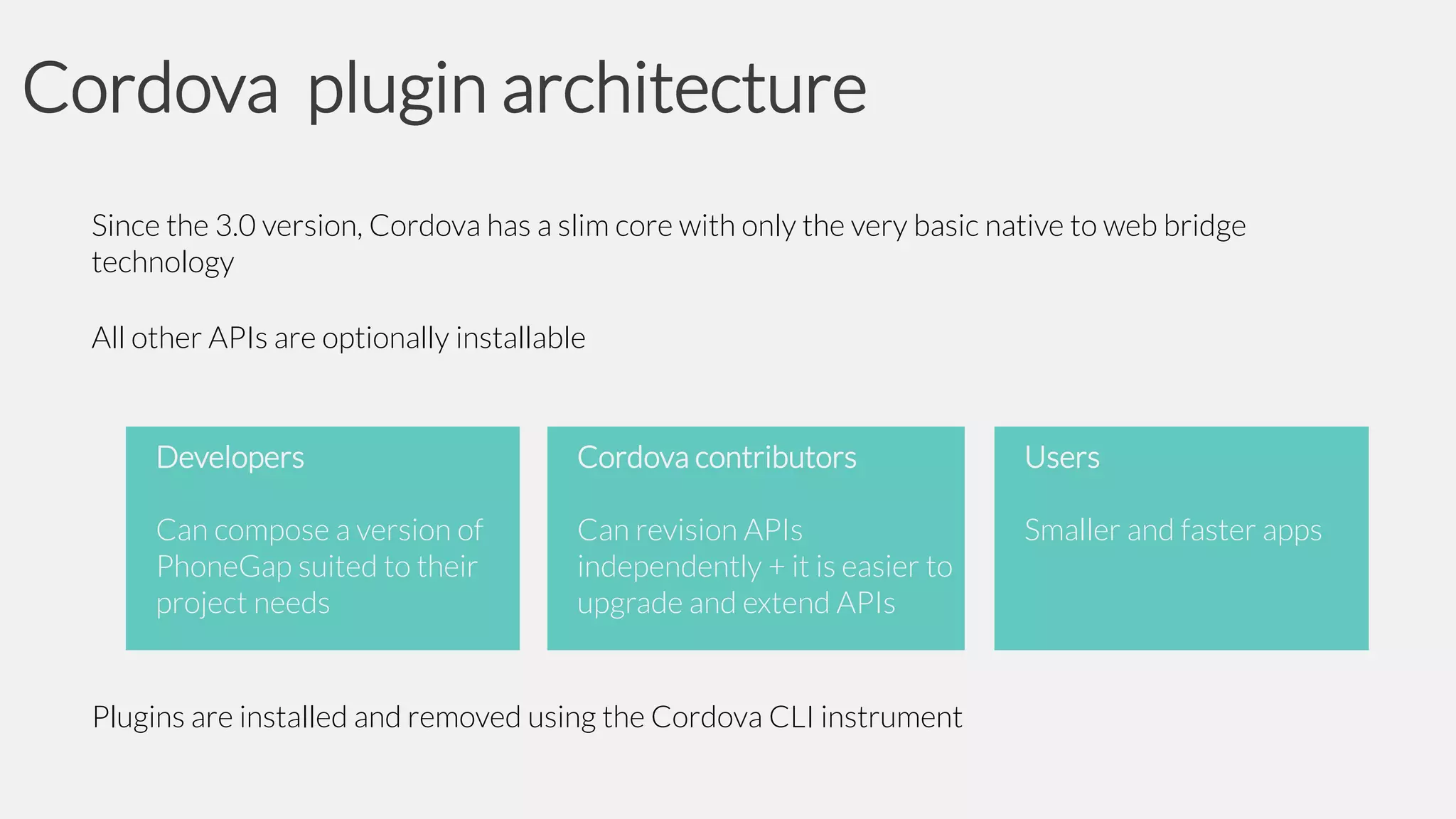 Cordova plugin architecture
Since the 3.0 version, Cordova has a slim core with only the very basic native to web bridge
technology
All other APIs are optionally installable

Developers

Cordova contributors

Users

Can compose a version of
PhoneGap suited to their
project needs

Can revision APIs
independently + it is easier to
upgrade and extend APIs

Smaller and faster apps

Plugins are installed and removed using the Cordova CLI instrument

 