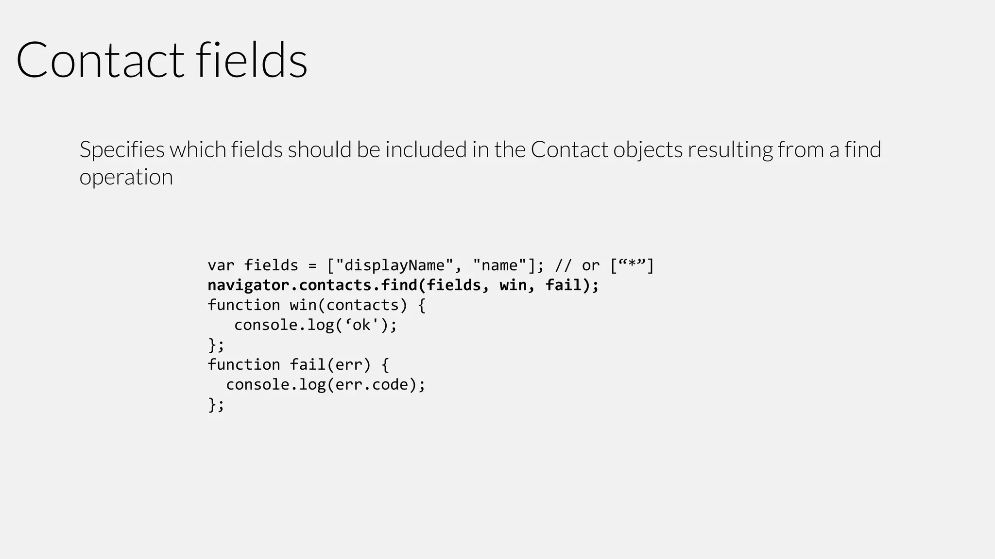 Contact fields
Specifies which fields should be included in the Contact objects resulting from a find
operation

var fields = ["displayName", "name"]; // or [“*”]
navigator.contacts.find(fields, win, fail);
function win(contacts) {
console.log(‘ok');
};
function fail(err) {
console.log(err.code);
};

 