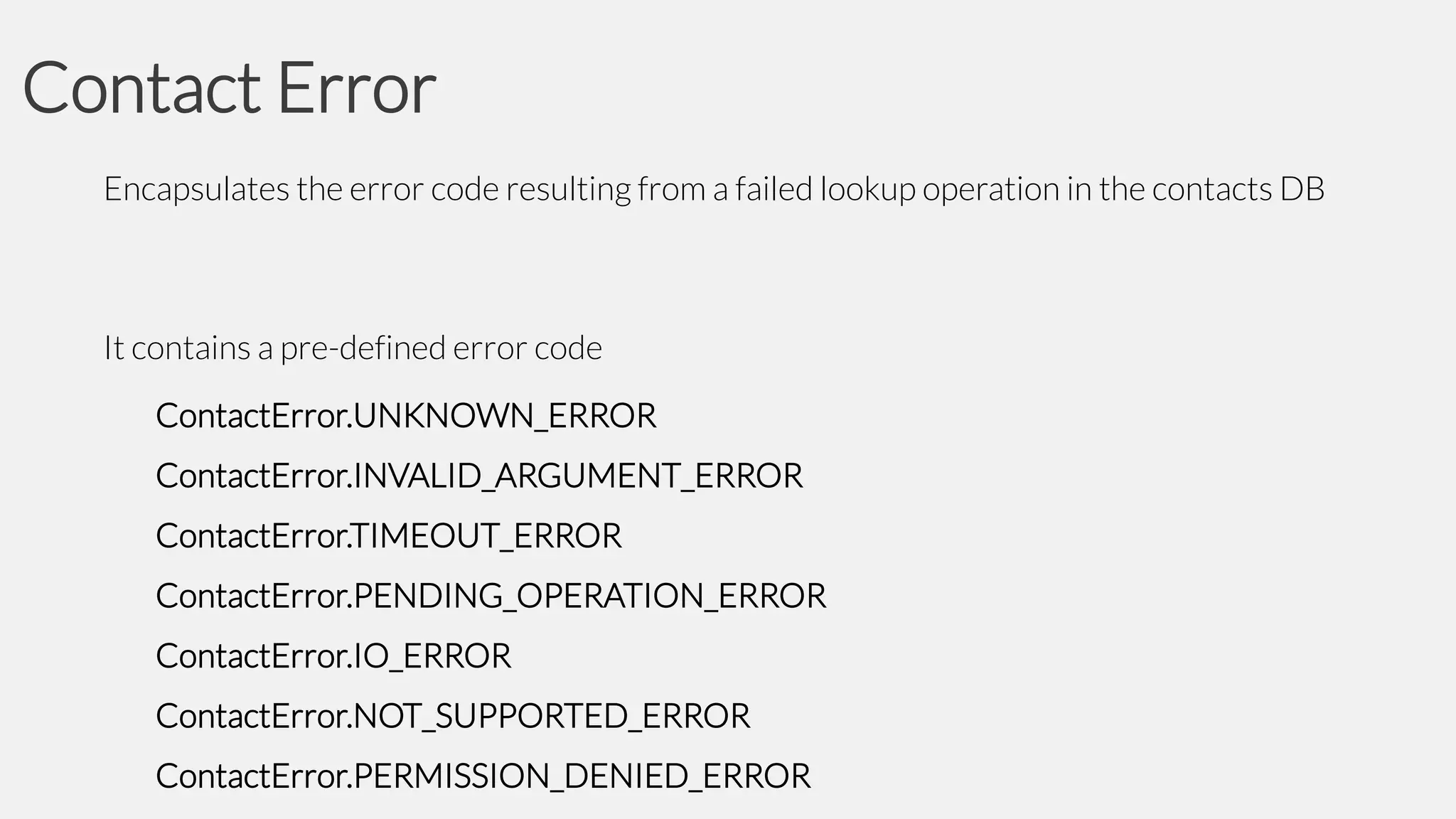 Contact Error
Encapsulates the error code resulting from a failed lookup operation in the contacts DB

It contains a pre-defined error code
ContactError.UNKNOWN_ERROR
ContactError.INVALID_ARGUMENT_ERROR

ContactError.TIMEOUT_ERROR
ContactError.PENDING_OPERATION_ERROR
ContactError.IO_ERROR
ContactError.NOT_SUPPORTED_ERROR
ContactError.PERMISSION_DENIED_ERROR

 